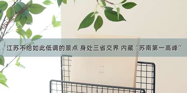 江苏不给如此低调的景点 身处三省交界 内藏“苏南第一高峰”