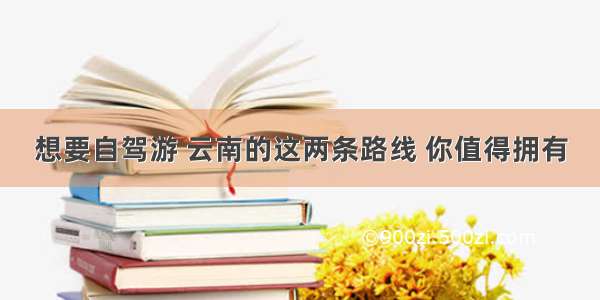 想要自驾游 云南的这两条路线 你值得拥有