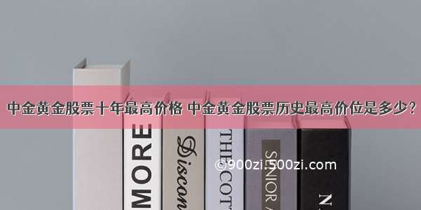 中金黄金股票十年最高价格 中金黄金股票历史最高价位是多少？