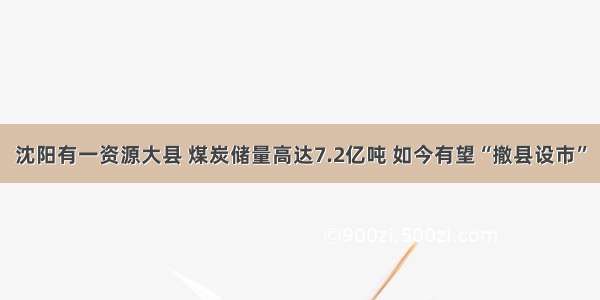 沈阳有一资源大县 煤炭储量高达7.2亿吨 如今有望“撤县设市”