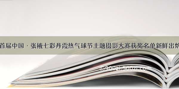 首届中国·张掖七彩丹霞热气球节主题摄影大赛获奖名单新鲜出炉