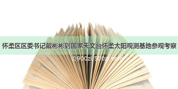 怀柔区区委书记戴彬彬到国家天文台怀柔太阳观测基地参观考察