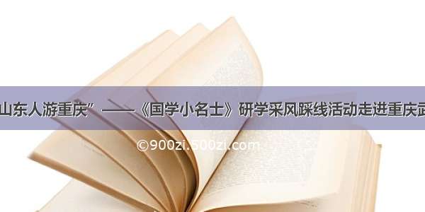 “十万山东人游重庆”——《国学小名士》研学采风踩线活动走进重庆武隆 酉阳