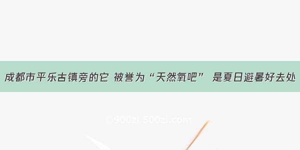 成都市平乐古镇旁的它 被誉为“天然氧吧” 是夏日避暑好去处