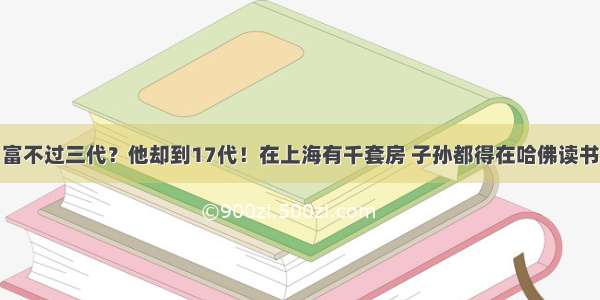 富不过三代？他却到17代！在上海有千套房 子孙都得在哈佛读书