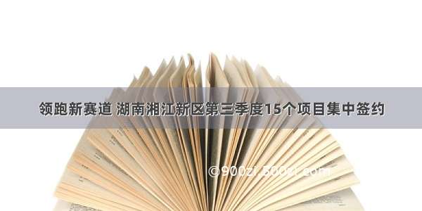 领跑新赛道 湖南湘江新区第三季度15个项目集中签约