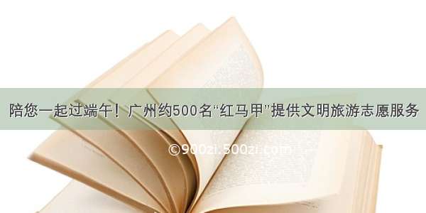 陪您一起过端午！广州约500名“红马甲”提供文明旅游志愿服务