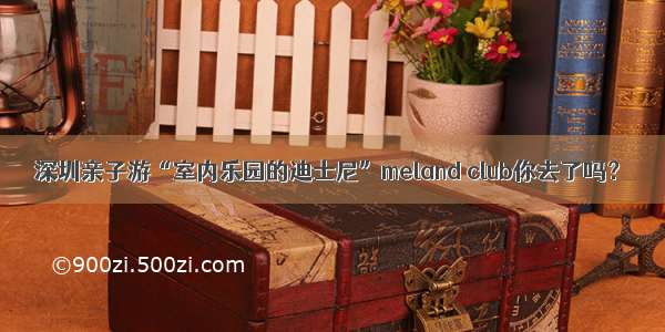 深圳亲子游“室内乐园的迪士尼”meland club你去了吗？