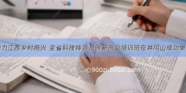 助力江西乡村振兴 全省科技特派员创新创业培训班在井冈山成功举办