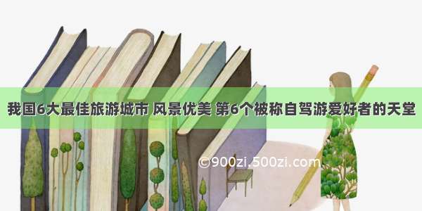 我国6大最佳旅游城市 风景优美 第6个被称自驾游爱好者的天堂