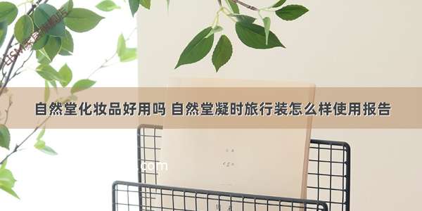 自然堂化妆品好用吗 自然堂凝时旅行装怎么样使用报告