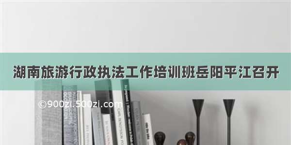 湖南旅游行政执法工作培训班岳阳平江召开