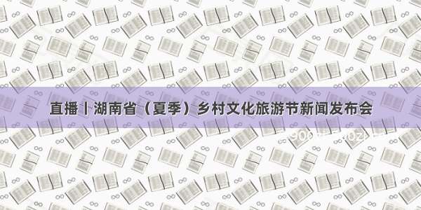 直播丨湖南省（夏季）乡村文化旅游节新闻发布会