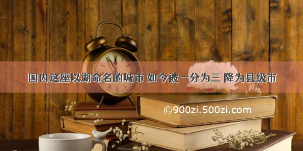 国内这座以湖命名的城市 如今被一分为三 降为县级市