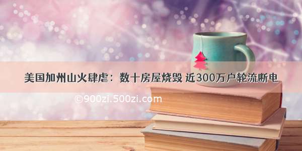 美国加州山火肆虐：数十房屋烧毁 近300万户轮流断电