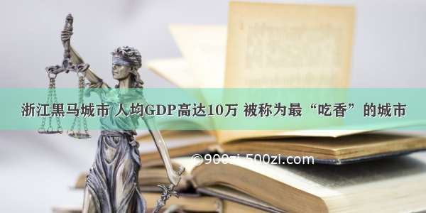 浙江黑马城市 人均GDP高达10万 被称为最“吃香”的城市