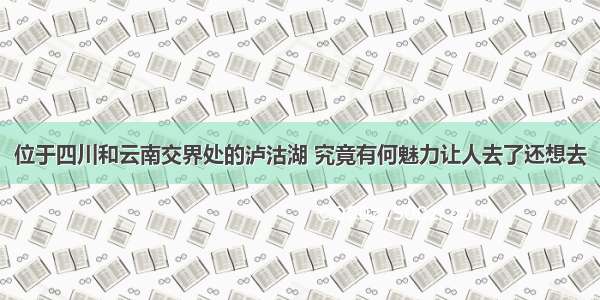 位于四川和云南交界处的泸沽湖 究竟有何魅力让人去了还想去