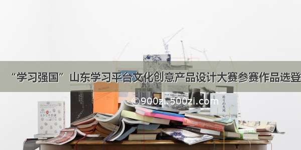 “学习强国”山东学习平台文化创意产品设计大赛参赛作品选登