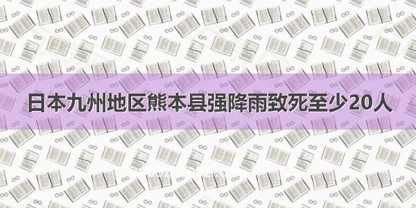 日本九州地区熊本县强降雨致死至少20人