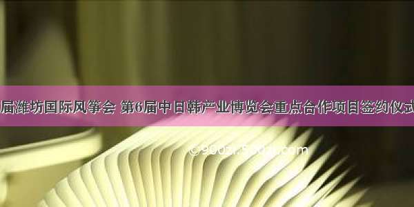 第37届潍坊国际风筝会 第6届中日韩产业博览会重点合作项目签约仪式举行