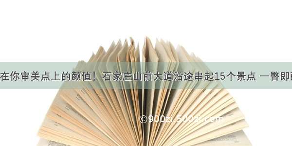 长在你审美点上的颜值！石家庄山前大道沿途串起15个景点 一瞥即醉！