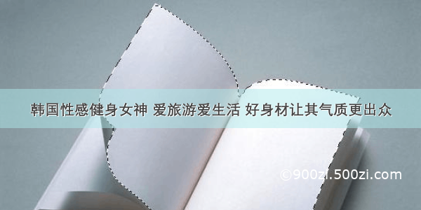 韩国性感健身女神 爱旅游爱生活 好身材让其气质更出众