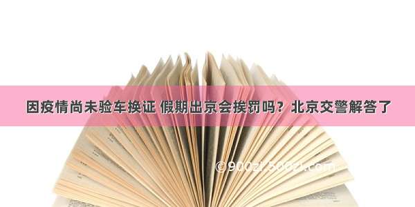 因疫情尚未验车换证 假期出京会挨罚吗？北京交警解答了