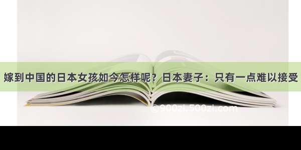 嫁到中国的日本女孩如今怎样呢？日本妻子：只有一点难以接受