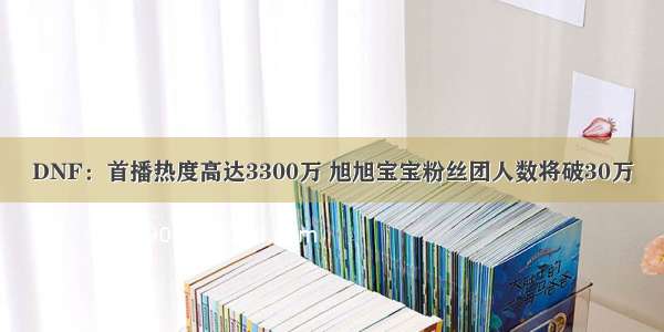 DNF：首播热度高达3300万 旭旭宝宝粉丝团人数将破30万