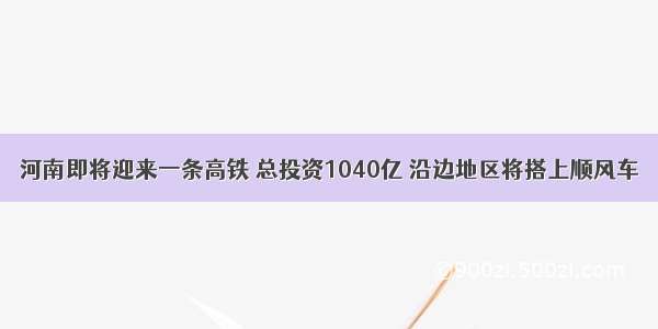 河南即将迎来一条高铁 总投资1040亿 沿边地区将搭上顺风车