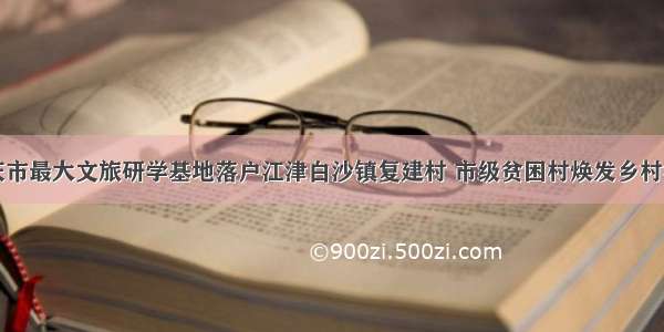 重庆市最大文旅研学基地落户江津白沙镇复建村 市级贫困村焕发乡村活力