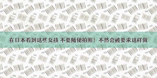 在日本看到这些女孩 不要随便拍照！不然会被要求这样做