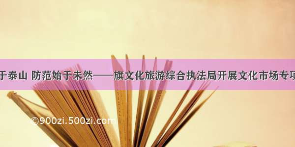 安全重于泰山 防范始于未然——旗文化旅游综合执法局开展文化市场专项大检查