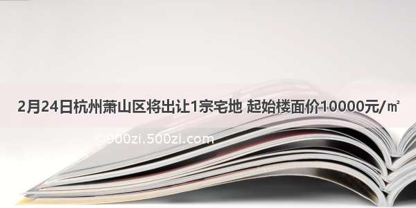 2月24日杭州萧山区将出让1宗宅地 起始楼面价10000元/㎡