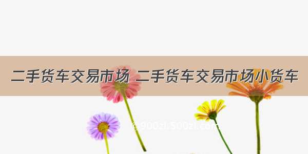 二手货车交易市场 二手货车交易市场小货车