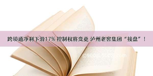 跨境通净利下滑17% 控制权将变更 泸州老窖集团“接盘”！