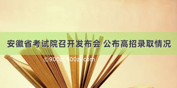 安徽省考试院召开发布会 公布高招录取情况