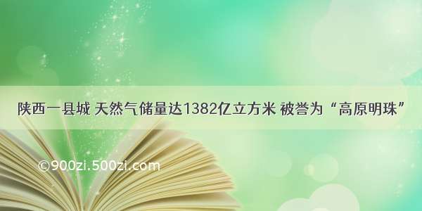 陕西一县城 天然气储量达1382亿立方米 被誉为“高原明珠”