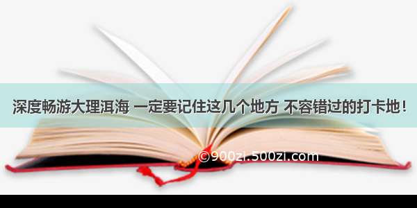 深度畅游大理洱海 一定要记住这几个地方 不容错过的打卡地！