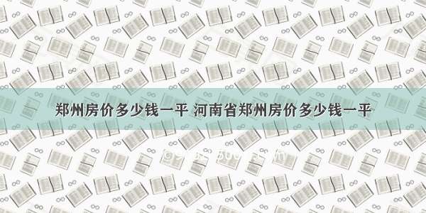 郑州房价多少钱一平 河南省郑州房价多少钱一平