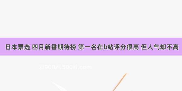 日本票选 四月新番期待榜 第一名在b站评分很高 但人气却不高