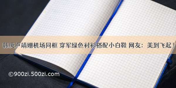 韩庚卢靖姗机场同框 穿军绿色衬衫搭配小白鞋 网友：美到飞起！