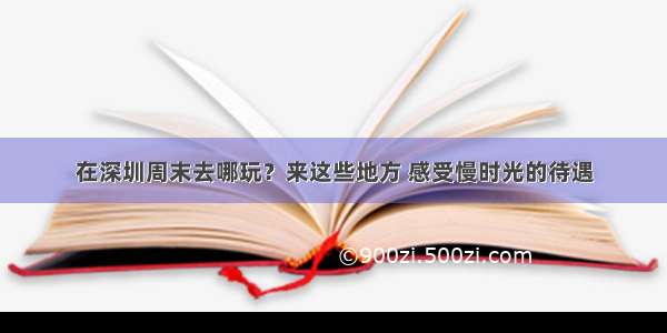 在深圳周末去哪玩？来这些地方 感受慢时光的待遇