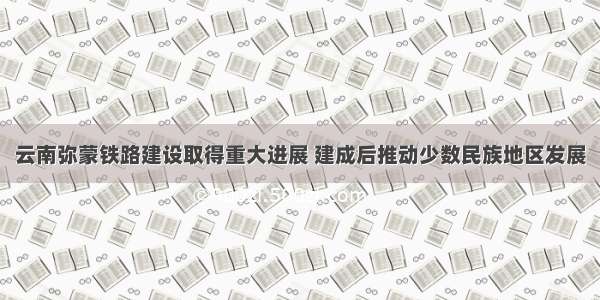 云南弥蒙铁路建设取得重大进展 建成后推动少数民族地区发展