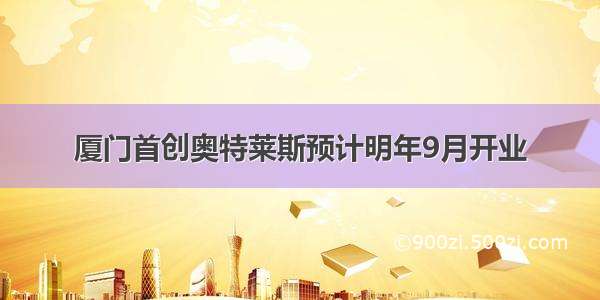 厦门首创奥特莱斯预计明年9月开业