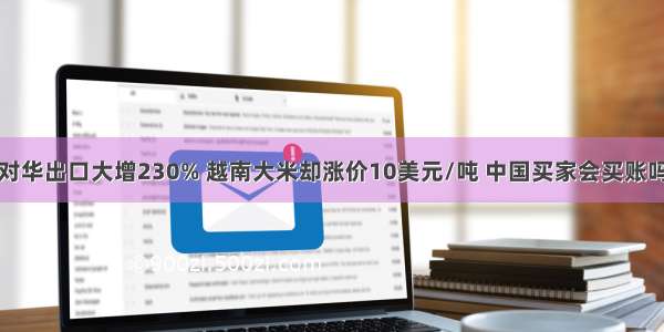 对华出口大增230% 越南大米却涨价10美元/吨 中国买家会买账吗