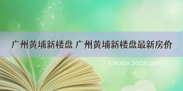 广州黄埔新楼盘 广州黄埔新楼盘最新房价