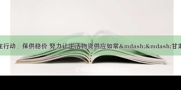 「疫情防控 甘肃在行动」保供稳价 努力让生活物资供应如常&mdash;&mdash;甘肃联防联控全景式系