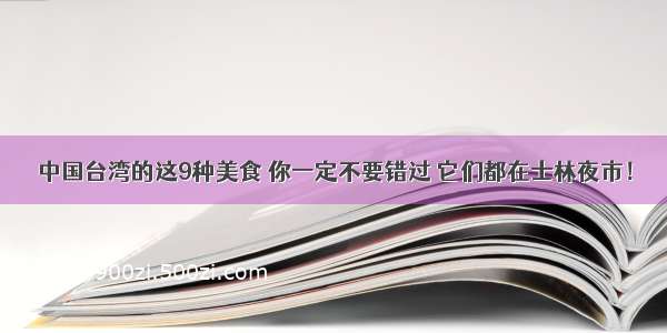 中国台湾的这9种美食 你一定不要错过 它们都在士林夜市！