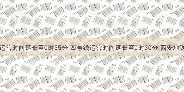 今起三号线运营时间延长至0时35分 四号线运营时间延长至0时30分 西安地铁多举措护航